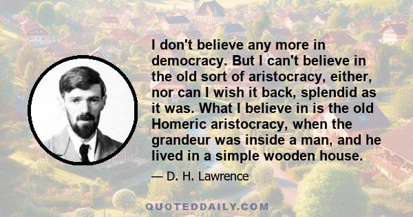 I don't believe any more in democracy. But I can't believe in the old sort of aristocracy, either, nor can I wish it back, splendid as it was. What I believe in is the old Homeric aristocracy, when the grandeur was