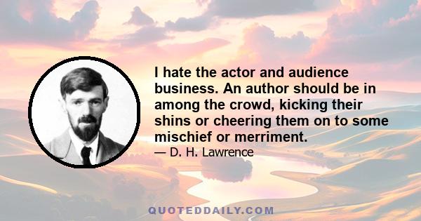 I hate the actor and audience business. An author should be in among the crowd, kicking their shins or cheering them on to some mischief or merriment.