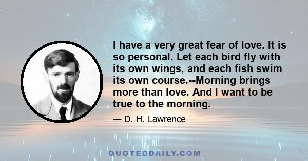 I have a very great fear of love. It is so personal. Let each bird fly with its own wings, and each fish swim its own course.--Morning brings more than love. And I want to be true to the morning.