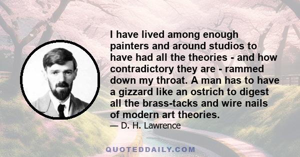 I have lived among enough painters and around studios to have had all the theories - and how contradictory they are - rammed down my throat. A man has to have a gizzard like an ostrich to digest all the brass-tacks and