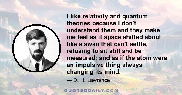 I like relativity and quantum theories because I don't understand them and they make me feel as if space shifted about like a swan that can't settle, refusing to sit still and be measured; and as if the atom were an