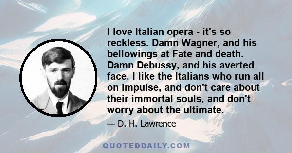 I love Italian opera - it's so reckless. Damn Wagner, and his bellowings at Fate and death. Damn Debussy, and his averted face. I like the Italians who run all on impulse, and don't care about their immortal souls, and