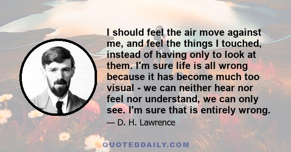 I should feel the air move against me, and feel the things I touched, instead of having only to look at them. I'm sure life is all wrong because it has become much too visual - we can neither hear nor feel nor