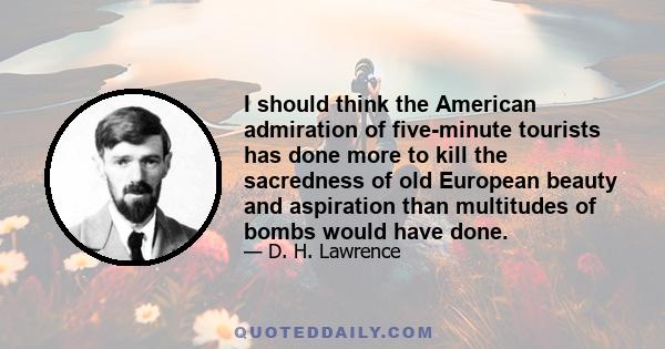 I should think the American admiration of five-minute tourists has done more to kill the sacredness of old European beauty and aspiration than multitudes of bombs would have done.