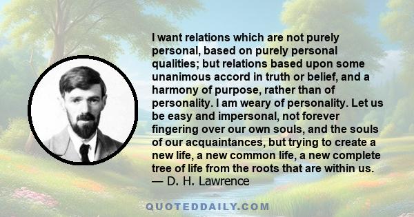 I want relations which are not purely personal, based on purely personal qualities; but relations based upon some unanimous accord in truth or belief, and a harmony of purpose, rather than of personality. I am weary of