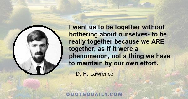 I want us to be together without bothering about ourselves- to be really together because we ARE together, as if it were a phenomenon, not a thing we have to maintain by our own effort.