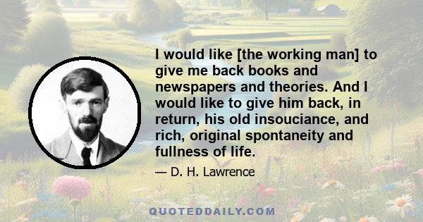 I would like [the working man] to give me back books and newspapers and theories. And I would like to give him back, in return, his old insouciance, and rich, original spontaneity and fullness of life.