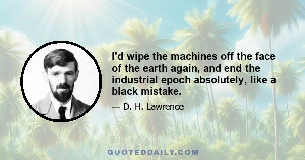 I'd wipe the machines off the face of the earth again, and end the industrial epoch absolutely, like a black mistake.