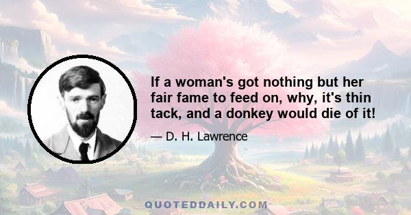 If a woman's got nothing but her fair fame to feed on, why, it's thin tack, and a donkey would die of it!