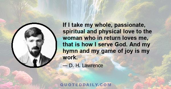 If I take my whole, passionate, spiritual and physical love to the woman who in return loves me, that is how I serve God. And my hymn and my game of joy is my work.