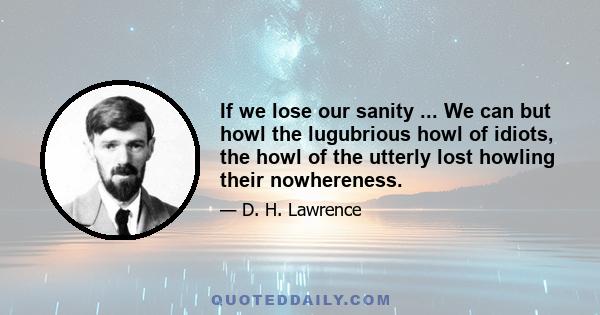 If we lose our sanity ... We can but howl the lugubrious howl of idiots, the howl of the utterly lost howling their nowhereness.