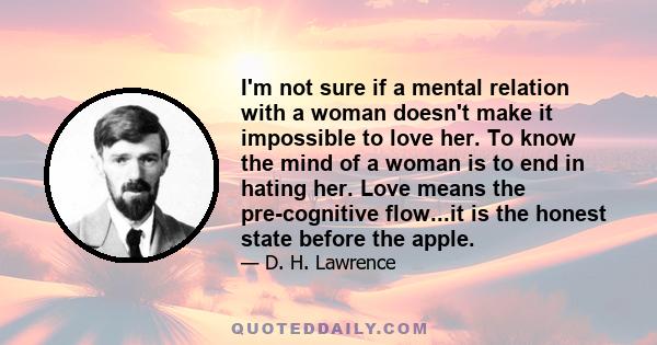 I'm not sure if a mental relation with a woman doesn't make it impossible to love her. To know the mind of a woman is to end in hating her. Love means the pre-cognitive flow...it is the honest state before the apple.