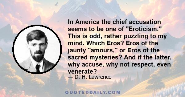 In America the chief accusation seems to be one of Eroticism. This is odd, rather puzzling to my mind. Which Eros? Eros of the jaunty amours, or Eros of the sacred mysteries? And if the latter, why accuse, why not