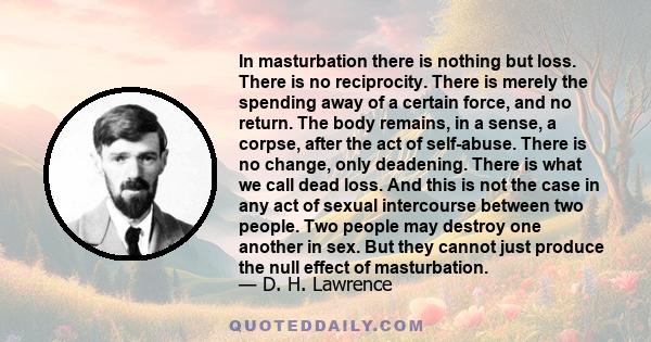 In masturbation there is nothing but loss. There is no reciprocity. There is merely the spending away of a certain force, and no return. The body remains, in a sense, a corpse, after the act of self-abuse. There is no