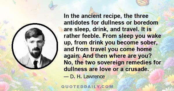 In the ancient recipe, the three antidotes for dullness or boredom are sleep, drink, and travel. It is rather feeble. From sleep you wake up, from drink you become sober, and from travel you come home again. And then