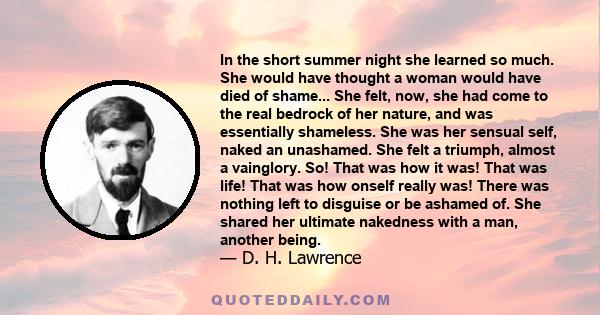 In the short summer night she learned so much. She would have thought a woman would have died of shame... She felt, now, she had come to the real bedrock of her nature, and was essentially shameless. She was her sensual 