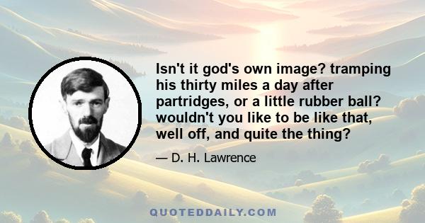 Isn't it god's own image? tramping his thirty miles a day after partridges, or a little rubber ball? wouldn't you like to be like that, well off, and quite the thing?