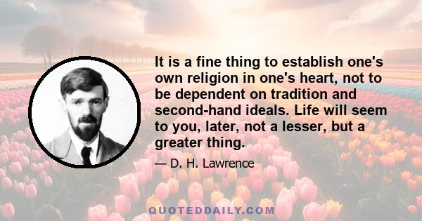 It is a fine thing to establish one's own religion in one's heart, not to be dependent on tradition and second-hand ideals. Life will seem to you, later, not a lesser, but a greater thing.