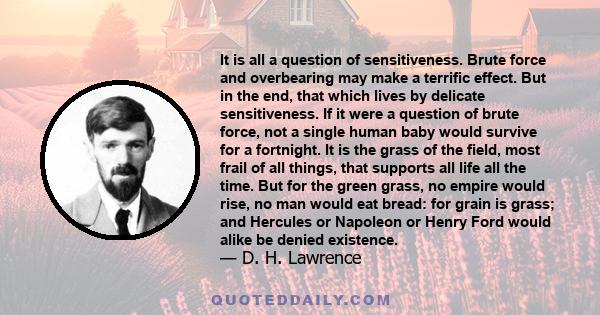 It is all a question of sensitiveness. Brute force and overbearing may make a terrific effect. But in the end, that which lives by delicate sensitiveness. If it were a question of brute force, not a single human baby