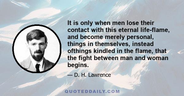 It is only when men lose their contact with this eternal life-flame, and become merely personal, things in themselves, instead ofthings kindled in the flame, that the fight between man and woman begins.