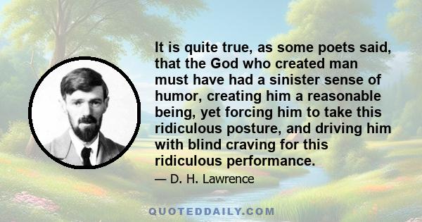 It is quite true, as some poets said, that the God who created man must have had a sinister sense of humor, creating him a reasonable being, yet forcing him to take this ridiculous posture, and driving him with blind