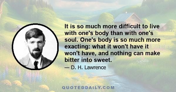 It is so much more difficult to live with one's body than with one's soul. One's body is so much more exacting: what it won't have it won't have, and nothing can make bitter into sweet.