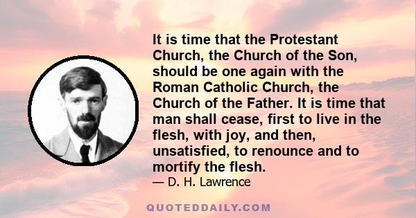 It is time that the Protestant Church, the Church of the Son, should be one again with the Roman Catholic Church, the Church of the Father. It is time that man shall cease, first to live in the flesh, with joy, and