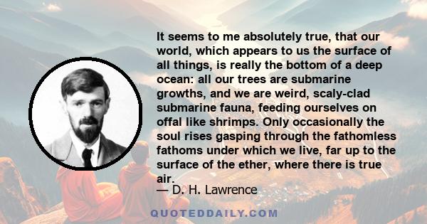 It seems to me absolutely true, that our world, which appears to us the surface of all things, is really the bottom of a deep ocean: all our trees are submarine growths, and we are weird, scaly-clad submarine fauna,