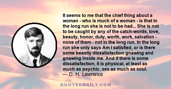 It seems to me that the chief thing about a woman - who is much of a woman - is that in the long run she is not to be had... She is not to be caught by any of the catch-words, love, beauty, honor, duty, worth, work,