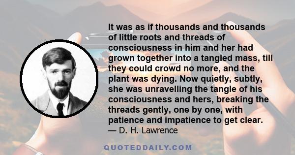 It was as if thousands and thousands of little roots and threads of consciousness in him and her had grown together into a tangled mass, till they could crowd no more, and the plant was dying. Now quietly, subtly, she