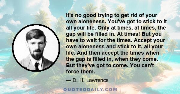 It's no good trying to get rid of your own aloneness. You've got to stick to it all your life. Only at times, at times, the gap will be filled in. At times! But you have to wait for the times. Accept your own aloneness