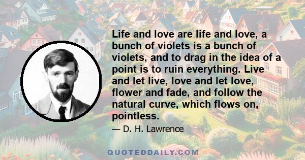 Life and love are life and love, a bunch of violets is a bunch of violets, and to drag in the idea of a point is to ruin everything. Live and let live, love and let love, flower and fade, and follow the natural curve,