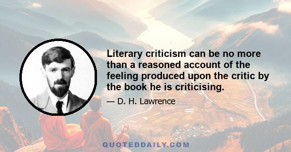 Literary criticism can be no more than a reasoned account of the feeling produced upon the critic by the book he is criticising.