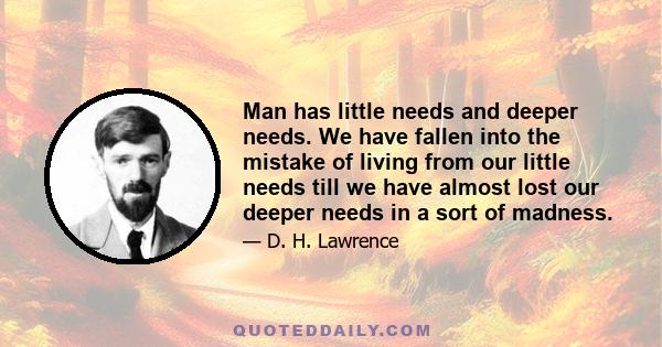 Man has little needs and deeper needs. We have fallen into the mistake of living from our little needs till we have almost lost our deeper needs in a sort of madness.