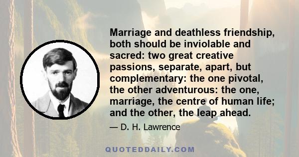 Marriage and deathless friendship, both should be inviolable and sacred: two great creative passions, separate, apart, but complementary: the one pivotal, the other adventurous: the one, marriage, the centre of human