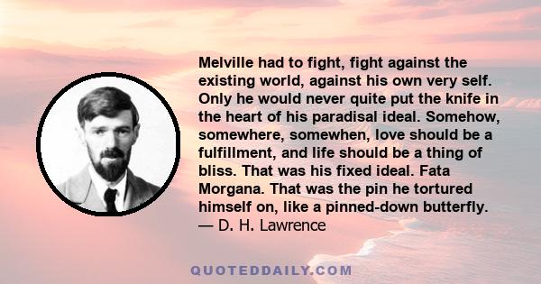 Melville had to fight, fight against the existing world, against his own very self. Only he would never quite put the knife in the heart of his paradisal ideal. Somehow, somewhere, somewhen, love should be a