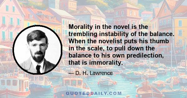 Morality in the novel is the trembling instability of the balance. When the novelist puts his thumb in the scale, to pull down the balance to his own predilection, that is immorality.