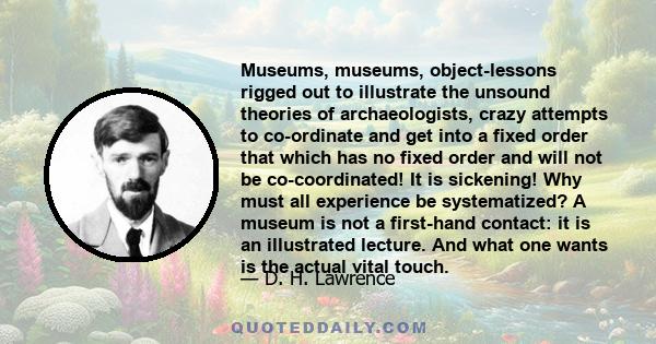 Museums, museums, object-lessons rigged out to illustrate the unsound theories of archaeologists, crazy attempts to co-ordinate and get into a fixed order that which has no fixed order and will not be co-coordinated! It 