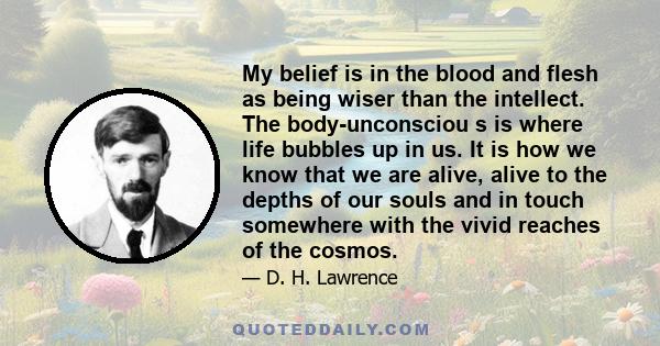 My belief is in the blood and flesh as being wiser than the intellect. The body-unconsciou s is where life bubbles up in us. It is how we know that we are alive, alive to the depths of our souls and in touch somewhere