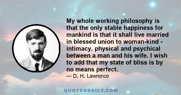 My whole working philosophy is that the only stable happiness for mankind is that it shall live married in blessed union to woman-kind - intimacy, physical and psychical between a man and his wife. I wish to add that my 