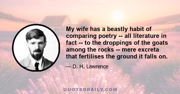 My wife has a beastly habit of comparing poetry -- all literature in fact -- to the droppings of the goats among the rocks -- mere excreta that fertilises the ground it falls on.