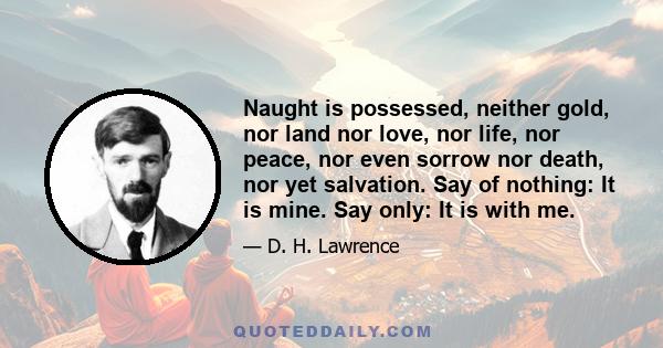 Naught is possessed, neither gold, nor land nor love, nor life, nor peace, nor even sorrow nor death, nor yet salvation. Say of nothing: It is mine. Say only: It is with me.