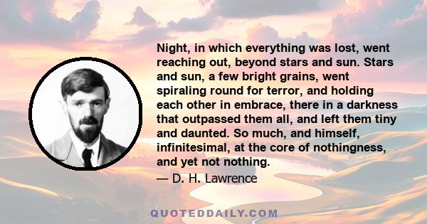 Night, in which everything was lost, went reaching out, beyond stars and sun. Stars and sun, a few bright grains, went spiraling round for terror, and holding each other in embrace, there in a darkness that outpassed