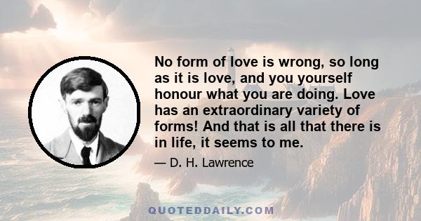 no form of love is wrong, so long as it is love, and you yourself honour what you are doing. Love has an extraordinary variety of forms! And that is all there is in life, it seems to me. But I grant you, if you deny the 