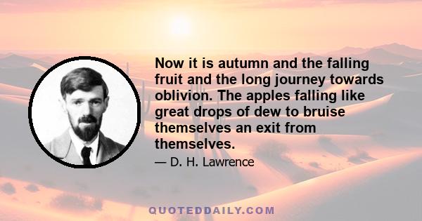 Now it is autumn and the falling fruit and the long journey towards oblivion. The apples falling like great drops of dew to bruise themselves an exit from themselves.