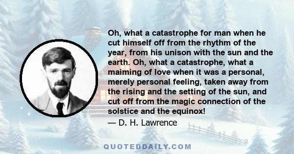 Oh, what a catastrophe for man when he cut himself off from the rhythm of the year, from his unison with the sun and the earth. Oh, what a catastrophe, what a maiming of love when it was a personal, merely personal