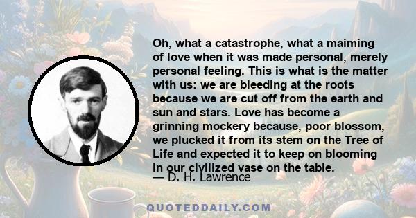 Oh, what a catastrophe, what a maiming of love when it was made personal, merely personal feeling. This is what is the matter with us: we are bleeding at the roots because we are cut off from the earth and sun and