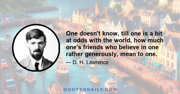 One doesn't know, till one is a bit at odds with the world, how much one's friends who believe in one rather generously, mean to one.