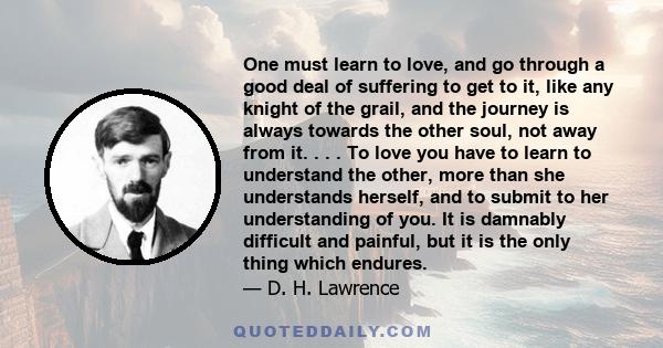 One must learn to love, and go through a good deal of suffering to get to it, like any knight of the grail, and the journey is always towards the other soul, not away from it. . . . To love you have to learn to