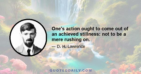 One's action ought to come out of an achieved stillness: not to be a mere rushing on.